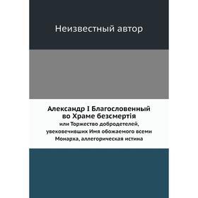 

Александр I Благословенный во Храме безсмертiя. или Торжество добродетелей, увековечивших Имя обожаемого всеми Монарха, аллегорическая истина