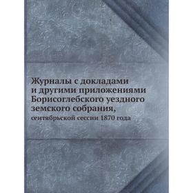 

Журналы с докладами и другими приложениями Борисоглебского уездного земского собрания. сентябрьской сессии 1870 года. Коллектив авторов