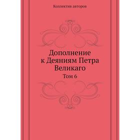 

Дополнение к Деяниям Петра Великаго. Том 6. Коллектив авторов