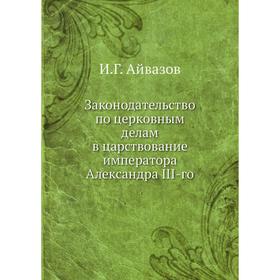 

Законодательство по церковным делам в царствование императора Александра III-го. И. Г. Айвазов
