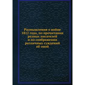 

Размышления о войне 1812 года, по прочитании разных писателей и по соображении различных суждений об оной
