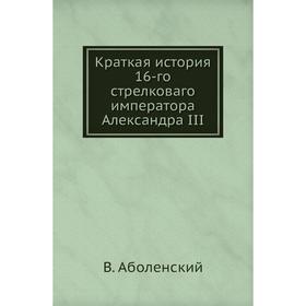

Краткая история 16-го стрелковаго императора Александра III. В. Аболенский
