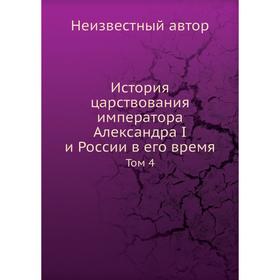 

История царствования императора Александра I и России в его время. Том 4