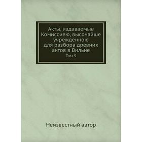

Акты, издаваемые Комиссиею, высочайше учрежденною для разбора древних актов в Вильне. Том 5