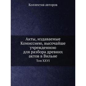 

Акты, издаваемые Комиссиею, высочайше учрежденною для разбора древних актов в Вильне. Том XXVI. Коллектив авторов