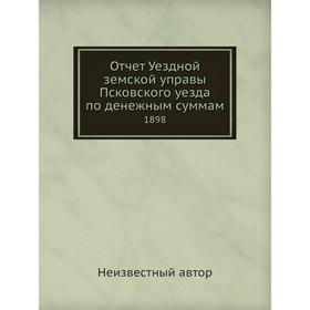 

Отчет Уездной земской управы Псковского уезда по денежным суммам. 1898