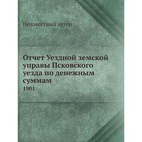 

Отчет Уездной земской управы Псковского уезда по денежным суммам. 1901