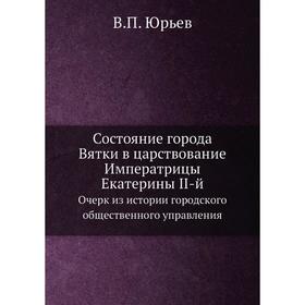 

Состояние города Вятки в царствование Императрицы Екатерины II-й. Очерк из истории городского общественного управления. В. П. Юрьев