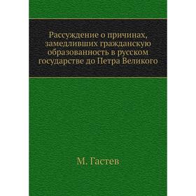 

Рассуждение о причинах, замедливших гражданскую образованность в русском государстве до Петра Великого. М. Гастев