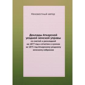 

Доклады Аткарской уездной земской управы. со сметой и раскладкой на 1877 год и отчётом о суммах за 1875 год Аткарскому уездному земскому собранию