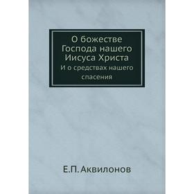 

О божестве Господа нашего Иисуса Христа. И о средствах нашего спасения. Е. П. Аквилонов