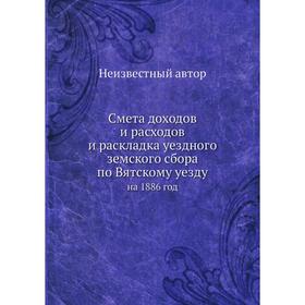 

Смета доходов и расходов и раскладка уездного земского сбора по Вятскому уезду. на 1886 год