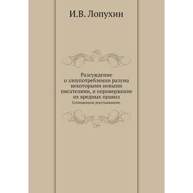 

Разсуждение о злоупотреблении разума некоторыми новыми писателями, и опровержение их вредных правил. Сочиненное россианином. И. В. Лопухин