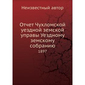 

Отчет Чухломской уездной земской управы Уездному земскому собранию. 1897