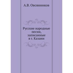 

Русские народные песни, записанные в г. Казани. А. В. Овсянников