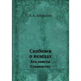 

Скобелев о немцах. Его заветы Славянству. В. А. Апушкин