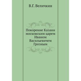 

Покорение Казани московским царем Иваном Васильевичем Грозным. В. Г. Величкин