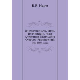 

Генералиссимус, князь Италийский, граф Александр Васильевич Суворов-Рымникский. 1730-1800, очерк. В. В. Ижев
