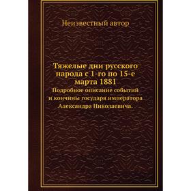 

Тяжелые дни русского народа с 1-го по 15-е марта 1881. Подробное описание событий и кончины государя императора Александра Николаевича.