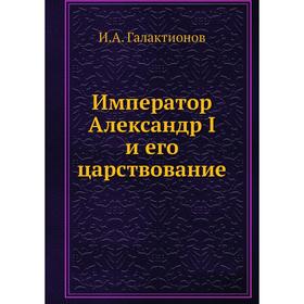 

Император Александр I и его царствование. И. А. Галактионов