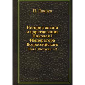 

История жизни и царствования Николая I Императора Всероссийскаго. Том 1. Выпуски 1-2. П. Лакруа