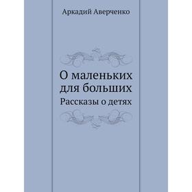 

О маленьких для больших. Рассказы о детях. Аркадий Аверченко