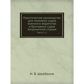 

Практическое руководство для полковых судов военного ведомства и бригадных судов пограничной стражи. Часть 1-2. Н. В. Щербаков