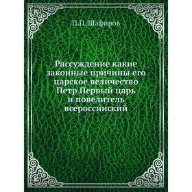 

Рассуждение какие законные причины его царское величество Петр Первый царь и повелитель всероссииский. П. П. Шафиров