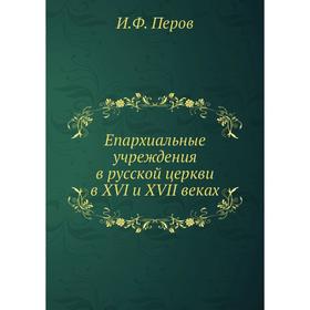 

Епархиальные учреждения в русской церкви в XVI и XVII веках. И. Ф. Перов