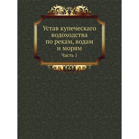 

Устав купеческаго водоходства по рекам, водам и морям. Часть 1. Коллектив авторов