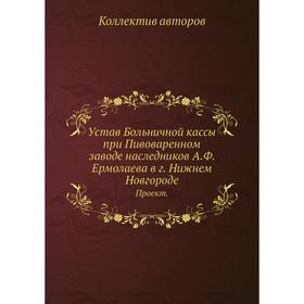

Устав Больничной кассы при Пивоваренном заводе наследников А. Ф. Ермолаева в г. Нижнем Новгороде. Проект. Коллектив авторов
