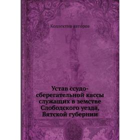 

Устав ссудо-сберегательной кассы служащих в земстве Слободского уезда, Вятской губернии. Коллектив авторов