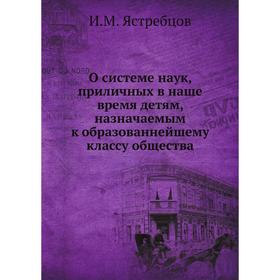 

О системе наук, приличных в наше время детям, назначаемым к образованнейшему классу общества. И. М. Ястребцов