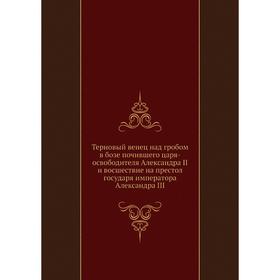 

Терновый венец над гробом в бозе почившего царя-освободителя Александра II и восшествие на престол государя императора Александра III