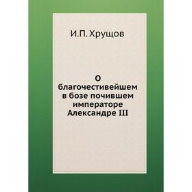 

О благочестивейшем в бозе почившем императоре Александре III. И. П. Хрущов