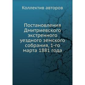 

Постановления Дмитриевского экстренного уездного земского собрания, 1-го марта 1881 года. Коллектив авторов