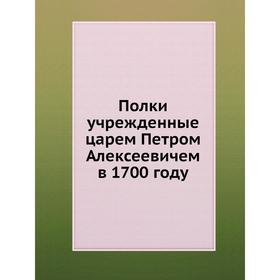 

Полки, учрежденные царем Петром Алексеевичем в 1700 году. Коллектив авторов