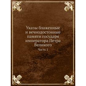 

Указы блаженные и вечнодостоиные памяти государя императора Петра Великого. Часть 1