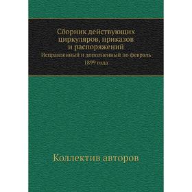 

Сборник действующих циркуляров, приказов и распоряжений. Исправленный и дополненный по февраль 1899 года. Коллектив авторов