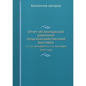 

Отчёт об Алатырской районной сельскохозяйственной выставке. с 1-го сентября по 5-е сентября 1913 года. Коллектив авторов