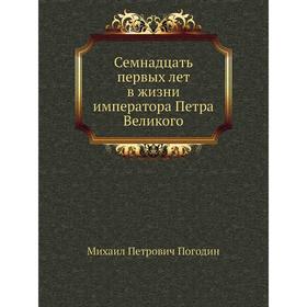 

Семнадцать первых лет в жизни императора Петра Великого. М. П. Погодин