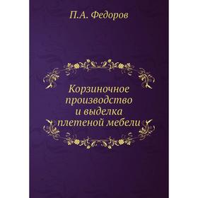 

Корзиночное производство и выделка плетеной мебели. П. А. Федоров