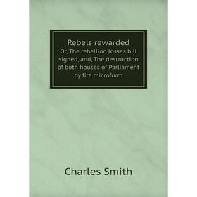

Книга Rebels rewarded. Or, The rebellion losses bill signed, and, The destruction of both houses of Parliament by fire microform. Charles Smith