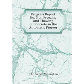 

Книга Progress Report No. 3 on Freezing and Thawing of Concrete in the Automatic Freezer. John Francis McLaughlin