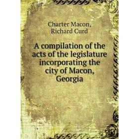 

Книга A compilation of the acts of the legislature incorporating the city of Macon, Georgia. Charter Macon, Richard Curd