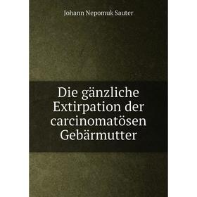 

Книга Die gänzliche Extirpation der carcinomatösen Gebärmutter. Johann Nepomuk Sauter