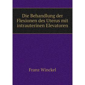 

Книга Die Behandlung der Flexionen des Uterus mit intrauterinen Elevatoren. Franz Winckel