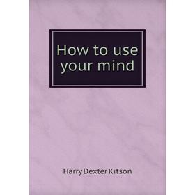 

Книга How to use your mind. Harry Dexter Kitson