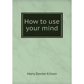 

Книга How to use your mind. Harry Dexter Kitson