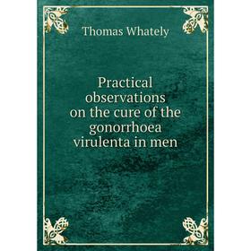 

Книга Practical observations on the cure of the gonorrhoea virulenta in men. Thomas Whately